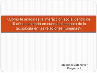 Stephani Sotomayor
Pregunta J.
¿Cómo te imaginas la interacción social dentro de
10 años, teniendo en cuenta el impacto de la
tecnología en las relaciones humanas?
 