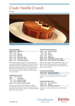 Crudo Vanilla Crunch
Entremets




Ingredients for 3 molds of 16 cm / 6.3 inches ø




Almond Sponge                                                Concha Chocolate Mousse
300 g / 10.7 oz   California                                 140 g / 5.0 oz    granulated sugar
125 g / 4.5 oz    egg                                         50 g / 1.8 oz    water
 75 g / 2.7 oz    egg yolk                                     5 g / 0.1 oz    gelatine
275 g / 9.8 oz    egg white                                  120 g / 4.3 oz    egg yolk
100 g / 3.6 oz    granulated sugar                           100 g / 3.6 oz    whole eggs
120 g / 4.3 oz    pastry flour, sifted                       220 g / 7.9 oz    Centenario Concha 70%, 48h
200 g / 7.0 oz    caramelized almonds                        500 g / 17.9 oz   heavy cream 35%, soft whipped
Mix California, eggs and egg yolk. Whip up egg white         Make a cream anglaise with the granulated sugar, water,
and sugar to peak before adding to the California mixture.   egg yolk and whole eggs. Add in the melted gelatine.
In the end incorporate the sifted flour. Spread out and      Pour over the couverture and mix well. Incorporate the
sprinkle the crushed caramelized almonds on top. Bake at     heavy cream in the end.
200°C / 392°F for 10 minutes. Cut out rectangles of 70 x
245 mm / 2.8 x 9.6 inches. (1 sheet pan of 400 x 600 mm /
                                                             Crudo Crunch Bottom
15.7 x 23.6 inches.)
                                                             150 g / 5.4 oz    Praline Croquantine
                                                              70 g / 2.5 oz    Centenario Crudo 70%
Vanilla Panna Cotta                                          Mix and warm up and spread inside the mold with a
200 g / 7.1 oz    milk 3.5%                                  spoon.
1 pce /           vanilla bean
 70 g / 2.5 oz    granulated sugar
  6 g / 0.2 oz    gelatine, soaked                           Crudo Ganache Layer:
440 g / 15.7 oz   heavy cream 35%, liquid                    150 g / 5.4 oz    heavy cream 35%
                                                              30 g / 1.1 oz    glucose
Warm up the milk, sugar and vanilla bean. Add the            150 g / 5.4 oz    Centenario Crudo 70%
soaked gelatine leaves and mix. In the end combine with
liquid heavy cream. Pour in 120 mm / 4.7 inches ø flexipan   Combine everything and homogenize with the hand
mold. Let it freeze, demold.                                 blender.




www.felchlin.com
 