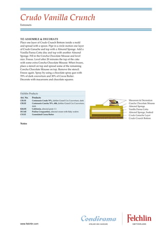 Crudo Vanilla Crunch
Entremets




TO ASSEMBLE & DECORATE
Place one layer of Crudo Crunch Bottom inside a mold
and spread with a spoon. Pipe in a circle motion one layer
of Crudo Ganache and top with a Almond Sponge. Add a
Vanilla Panna Cotta disc and top with another Almond
Sponge. Fill in the Concha Chocolate Mousse and level
nice. Freeze. Level after 20 minutes the top of the cake
with some extra Concha Chocolate Mousse. When frozen,
place a stencil on top and spread some of the remaining
Concha Chocolate Mousse on top. Remove the stencil.
Freeze again. Spray by using a chocolate spray gun with
70% of dark couverture and 30% of Cocoa Butter.
Decorate with macaroons and chocolate squares.




Felchlin Products
Art. No.    Products
CR13E       Centenario Crudo 70%, Jubilee Grand Cru Couverture, dark
CR12E       Centenario Concha 70%, 48h, Jubilee Grand Cru Couverture,
            dark
KK43E       California, almond paste 1:1
DC14E       Praline Croquantine, almond cream with flaky wafers
CS11E       Granulated Cocoa Butter



Notes




www.felchlin.com
 