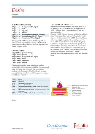 Desire
Entremets




Milk Chocolate Mousse                                                  TO ASSEMBLE & DECORATE
150 g / 5.2 oz    heavy cream 35%, liquid                              Bake Butter Crumble in between two rings (16 cm / 6. 5
150 g / 5.2 oz    milk                                                 inches and 14 cm / 5.5 inches ø) in a preheated oven at
100 g / 3.5 oz    egg yolks                                            160 C / 312 F for about 15 minutes. Remove and cool
  7 g / 0.2 oz    gelatine                                             down, set aside.
100 g / 3.5 oz    Maracaibo Clasificado 65% Rondo                      Place the Vanilla Crémeux between two Raspberry Coulis
330 g /11.5 oz    Maracaibo Criolait 38% Rondo                         discs. Freeze again. Place a 16 cm / 6.5 cm inches ø cake
460 g /16.1 oz    heavy cream 35%, whipped                             ring on a plastic sheet. Add 1/3 of Milk Chocolate Mousse
                                                                       in the ring and place a disc of Chocolate Sponge on it.
Warm up milk and heavy cream. Add to egg yolk and
                                                                       Then add the Vanilla Crémeux with the two Raspberry
reboil to cream anglaise (85 C / 181 F). Add dissolved
                                                                       Coulis discs and place a second Chocolate Sponge on it.
gelatine leaves and couvertures. Mix well and cool down.
                                                                       Fill up with the remaining Milk Chocolate Mousse and
Fold in whipped cream.
                                                                       freeze. Demold and glaze the cake with warm ( 30 C /
                                                                       86 F) caramel glaze. Let it set. Place the whole cake in the
Caramel Gelée                                                          dusted with powdered sugar Butter Crumble
430 g / 15.0 oz   granulated sugar                                     Decorate with fresh raspberries, gold leaves and chocolate
 50 g / 1.7 oz    glucose                                              curls.
700 g / 24.5 oz   heavy cream 35%, liquid
100 g / 3.5 oz    water
 14 g / 0.4 oz    cornstarch
  6 g / 0.2 oz    gelatine
Caramelize granulated sugar and glucose to a light
caramel. Heat up heavy cream and add to the caramelized
sugar. Mix water and cornstarch together and then
combine with the caramel. Reboil for about 2 minutes,
add gelatine leaves and mix well. Homogenize by using a
hand blender. Set aside.


Felchlin Products
Art. No.    Products
KK43E       California, almond paste 1:1
HA01E       Cocoa powder, 22 24%
CS59E       Maracaibo Clasificado 65% Rondo, Grand Cru Couverture,
            dark
CS36E       Maracaibo Criolait 38% Rondo, Grand Cru Couverture, with
            milk/ cream
CS84E       Edelweiss 36% Rondo, Surfine Couverture, white




Notes




www.felchlin.com
 