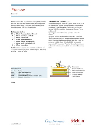 Finesse
Entremets




Melt Edelweiss 36% couvertue and slowly fold under the        TO ASSEMBLE & DECORATE
mixture. Add soft Mascarpone cheese Dissolve gelatine         Place the rectangular frame on a plastic sheet. Fill in 1/3 of
leaves in warm heavy cream and carefully incorporate          the Mascarpone Mousse. Add an Almond Sponge then a
into the mixture. Fold in whipped cream.                      rectangular Lime Mousseline. Again place an Almond
                                                              Sponge. Add the remaining Mascarpone Mousse. Freeze
                                                              and demold.
Kalamansi Gelée:
                                                              By using a warm spatula wrinkle out the top of the
110 g /    3.8 oz   Kalamansi juice (Boiron)
                                                              mousse.
 30 g /    1.0 oz   mandarin, candied
                                                              Spray the frozen cake with a mixture of 80% Edelweiss
  5g/      0.1 oz   lemon zest
                                                              36% couverture and 20% Cocoa Butter with green colored
 50 g /    1.7 oz   granulated sugar
                                                              butter. Warm up the Kalamansi Gelée and pipe it into the
  3g/      0.1 oz   pectin, yellow ribbon
                                                              prepared wrinkle. Spray the baked Sablé Breton with
 (2g/      0.0 oz   apple pectin for USA)
                                                              Edelweiss 36% couverture Place the Finesse Entremets on
 20 g /    0.7 oz   lemon juice
                                                              it. Decorate with macaroons, fresh lime zest and chocolate
Boil Kalamansi juice, candied mandarin and lemon zest.        curls.
Add granulated sugar, pectin and lemon juice. Reboil up
to 103 C / 215 F. Set aside.




Felchlin Products
Art. No.     Product
UE02E        Vanilla cream powder, hot
KK43E        California, almond paste 1:1
CS84E        Edelweiss 36% Rondo, Surfine Couverture, white
CS11E        Granulated Cocoa Butter




Notes




www.felchlin.com
 