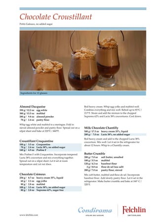Chocolate Croustillant
Petits Gateaux, no added sugar




Ingredients for 12 glasses




Almond Dacquoise                                         Boil heavy cream. Whip egg yolks and maltitol well.
350 g / 12.2 oz    egg white                             Combine everything and mix well. Reboil up to 85 C /
380 g / 13.3 oz    maltitol                              217 F. Strain and add the mixture to the chopped
280 g / 9.8 oz     almond powder                         Supremo 62% and Lacta 38% couvertures. Cool down.
 70 g / 2.4 oz     pastry flour
Whip egg white and maltitol to a meringue. Fold in
sieved almond powder and pastry flour. Spread out on a   Milk Chocolate Chantilly
silpat sheet and bake at 220°C / 460°F.                  500 g / 17.5 oz heavy cream 35%, liquid
                                                         200 g / 7.0 oz Lacta 38%, no added sugar
                                                         Boil heavy cream and add to the chopped Lacta 38%
Croustillant Croquantine                                 couverture. Mix well. Let it set in the refrigerator for
100 g / 3.5 oz Croquantine                               about 12 hours. Whip to a Chantilly cream.
 70 g / 2.4 oz Lacta 38%, no added sugar
140 g / 4.9 oz Praline F
Mix Praline F with Croquantine. Incorporate tempered     Butter Crumble
Lacta 38% couverture and mix everything together.        200 g / 7.0 oz   soft butter, unsalted
Spread out on a silpat sheet. Let it set at room         100 g / 3.5 oz   maltitol
temperature and cut out discs.                           120 g / 4.2 oz   hazelnut flour
                                                           2 g / 0.0 oz   fleur de sel (sea salt)
                                                         200 g / 7.0 oz   pastry flour, sieved
Chocolate Crémeux                                        Mix soft butter, maltitol and fleur de sel. Incorporate
250 g /   8.7 oz   heavy cream 35%, liquid               hazelnut flour. Add slowly pastry flour. Let it set in the
 60 g /   2.1 oz   egg yolks                             refrigerator. Make butter crumble and bake at 160 C /
 80 g /   2.8 oz   maltitol                              320 F.
100 g /   3.5 oz   Lacta 38%, no added sugar
 80 g /   2.8 oz   Supremo 62%, sugar free




www.felchlin.com
 