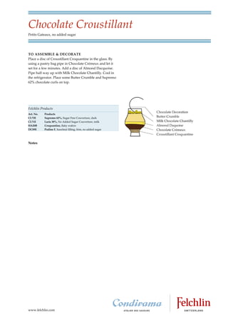 Chocolate Croustillant
Petits Gateaux, no added sugar




TO ASSEMBLE & DECORATE
Place a disc of Croustillant Croquantine in the glass. By
using a pastry bag pipe in Chocolate Crémeux and let it
set for a few minutes. Add a disc of Almond Dacquoise.
Pipe half way up with Milk Chocolate Chantilly. Cool in
the refrigerator. Place some Butter Crumble and Supremo
62% chocolate curls on top.




Felchlin Products
Art. No.   Products
CL72E      Supremo 62%, Sugar Free Couverture, dark
CL71E      Lacta 38%, No Added Sugar Couverture, milk
HA20B      Croquantine, flaky wafers
DC09E      Praline F, hazelnut filling, firm, no added sugar




Notes




www.felchlin.com
 