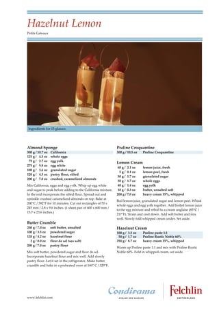 Hazelnut Lemon
Petits Gateaux




 Ingredients for 15 glasses.




Almond Sponge                                                Praline Croquantine
300 g / 10.7 oz   California                                 300 g / 10.5 oz   Praline Croquantine
125 g / 4.5 oz    whole eggs
 75 g / 2.7 oz    egg yolk
                                                             Lemon Cream
275 g / 9.8 oz    egg white
                                                              60 g / 2.1 oz    lemon juice, fresh
100 g / 3.6 oz    granulated sugar
                                                               5 g / 0.1 oz    lemon peel, fresh
120 g / 4.3 oz    pastry flour, sifted
                                                              50 g / 1.7 oz    granulated sugar
200 g / 7.0 oz    crushed, caramelized almonds
                                                              50 g / 1.7 oz    whole eggs
Mix California, eggs and egg yolk. Whip up egg white          40 g / 1.4 oz    egg yolk
and sugar to peak before adding to the California mixture.    10 g / 0.3 oz    butter, unsalted soft
In the end incorporate the sifted flour. Spread out and      200 g / 7.0 oz    heavy cream 35%, whipped
sprinkle crushed caramelized almonds on top. Bake at
                                                             Boil lemon juice, granulated sugar and lemon peel. Whisk
200°C / 392°F for 10 minutes. Cut out rectangles of 70 x
                                                             whole eggs and egg yolk together. Add boiled lemon juice
245 mm / 2.8 x 9.6 inches. (1 sheet pan of 400 x 600 mm /
                                                             to the egg mixture and reboil to a cream anglaise (85 C /
15.7 x 23.6 inches.)
                                                             217 F). Strain and cool down. Add soft butter and mix
                                                             well. Slowly fold whipped cream under. Set aside.
Butter Crumble
200 g / 7.0 oz    soft butter, unsalted                      Hazelnut Cream
100 g / 3.5 oz    powdered sugar                             100 g / 3.5 oz    Praline paste 1:1
120 g / 4.2 oz    hazelnut flour                              50 g / 1.7 oz    Praline Rustic Noble 60%
  2 g / 0.0 oz    fleur de sel (sea salt)                    250 g / 8.7 oz    heavy cream 35%, whipped
200 g / 7.0 oz    pastry flour
                                                             Warm up Praline paste 1:1 and mix with Praline Rustic
Mix soft butter, powdered sugar and fleur de sel.            Noble 60%. Fold in whipped cream, set aside.
Incorporate hazelnut flour and mix well. Add slowly
pastry flour. Let it set in the refrigerator. Make butter
crumble and bake in a preheated oven at 160 C / 320 F.




www.felchlin.com
 