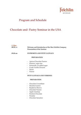 Program and Schedule


Chocolate and Pastry Seminar in the USA




 1st Day:
 08:30 am         Welcome and Introduction of the Max Felchlin Company
                  Presentation of the Seminar

 09.00 am         ENTREMETS AND PETIT GATEAUX

                       PREPARATION

                    Apricot Chocolate Passion
                    Florence, sugar free
                    Emanuelle, no added sugar
                    Crudo Vanilla Chrunch
                    Desire
                    Finesse

                  PETIT GATEAUX AND VERRINES

                     PREPARATION

                    Chocolate Croustillant
                    Hazelnut Lemon
                    Raspberry Riserva
                    Chocolate Passion
                    Apple Gianduja
                    Emotion Chocolate
                    Paradise
                    Chocolate Sensation
 