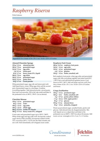 Raspberry Riserva
Petits Gateaux




 Ingredients for a frame of 26 x 35 x 1 cm / 10.24 x 23.8 x 0.5 inches


Almond Chocolate Sponge                                         Raspberry Fruit Cream
150 g / 5.2 oz    almond powder                                 400 g / 14.3 oz     raspberry fruit purée
200 g / 7.0 oz    granulated sugar                              160 g / 5.6 oz      egg yolks
210 g / 7.3 oz    egg yolks                                     130 g / 4.5 oz      granulated sugar
  3 g / 0.1 oz    lemon peel                                      6 g / 0.2 oz      gelatine
 45 g / 1.7 oz    heavy cream 35%, liquid                       150 g / 5.2 oz      butter, unsalted, soft
200 g / 7.0 oz    egg white
                                                                Boil raspberry fruit purée, whip egg yolks and granulated
100 g / 3.5 oz    granulated sugar
                                                                sugar well. Mix everything together and reboil until 85°C
150 g / 5.2 oz    pastry flour
                                                                / 185°F Sieve and add dissolved gelatine leaves. Cool
 50 g / 1.7 oz    Cocoa powder
                                                                down to 30°C / 86°F. Add soft butter and mix well. Pour
Whip granulated sugar, egg yolk and lemon peel well.            into a frame of 26 x 35 x 1 cm / 10.24 x 23.8 x 0.5 inches
Add liquid heavy cream. Whip egg white and the second           and freeze.
part of granulated sugar to a meringue. Combine
everything together. Add almond powder, sieved pastry           Crispy Feuillantine
flour and cocoa powder. Fill in the cake mold and bake in       150 g /    5.3 oz   powdered sugar
the preheated oven at 180°C / 356°F. Cut as desired.            120 g /    4.2 o    butter, unsalted, soft
                                                                  2g/      0.7 oz   pectin yellow ribbon
Chocolate Mousse                                                 (1g/      0.6 oz   USA: apple pectin )
120 g / 4.2 oz    granulated sugar                               50 g /    1.7 oz   glucose
 40 g / 1.4 oz    water                                         150 g /   5.3 oz    almond slices
100 g / 3.5 oz    egg yolks                                      30 g /   1.0 oz    pistachio, chopped
100 g / 3.5 oz    whole eggs                                    Warm up powdered sugar, unsalted butter, pectin and
500 g / 17.5 oz   Arriba 72% Rondo                              glucose. Add almond slices & chopped pistachio. Mix
500 g / 17.5 oz   heavy cream 35%, whipped                      well. Spead out on a silpat sheet and bake in the
Cook water and granulated sugar up to 120 C / 248 F.            preheated oven at 200°C / 392°F for about 20 minutes. Still
Whip whole eggs and egg yolks well. Incorporate cooked          warm cut out rectangles of 12 x 3 cm / 5 x 1.5 inches.
sugar slowly (Pâté à bombe). Incorporate melted Arriba
72% couverture (45 C / 112 F) into the Pâté à bombe and
mix well. Fold immediately soft whipped cream under.




www.felchlin.com
 