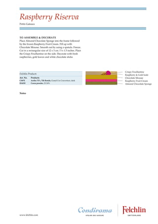 Raspberry Riserva
Petits Gateaux




TO ASSEMBLE & DECORATE
Place Almond Chocolate Sponge into the frame followed
by the frozen Raspberry Fruit Cream. Fill up with
Chocolate Mousse. Smooth out by using a spatula. Freeze.
Cut in a rectangular size of 12 x 3 cm / 5 x 1.5 inches. Place
the Crispy Feuillantine on the side. Decorate with fresh
raspberries, gold leaves and white chocolate sticks




Felchlin Products
Art. No.   Products
CS87E      Arriba 72%, 72h Rondo, Grand Cru Couverture, dark
HA01E      Cocoa powder, 22 24%




Notes




www.felchlin.com
 