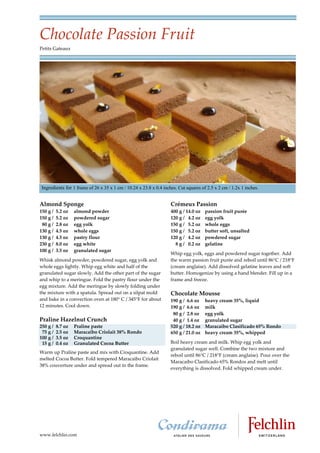 Chocolate Passion Fruit
Petits Gateaux




 Ingredients for 1 frame of 26 x 35 x 1 cm / 10.24 x 23.8 x 0.4 inches. Cut squares of 2.5 x 2 cm / 1.2x 1 inches.


Almond Sponge                                                       Crémeux Passion
150 g /   5.2 oz   almond powder                                    400 g / 14.0 oz   passion fruit purée
150 g /   5.2 oz   powdered sugar                                   120 g / 4.2 oz    egg yolk
 80 g /   2.8 oz   egg yolk                                         150 g / 5.2 oz    whole eggs
130 g /   4.5 oz   whole eggs                                       150 g / 5.2 oz    butter soft, unsalted
130 g /   4.5 oz   pastry flour                                     120 g / 4.2 oz    powdered sugar
230 g /   8.0 oz   egg white                                          8 g / 0.2 oz    gelatine
100 g /   3.5 oz   granulated sugar
                                                                    Whip egg yolk, eggs and powdered sugar together. Add
Whisk almond powder, powdered sugar, egg yolk and                   the warm passion fruit purée and reboil until 86 C / 218 F
whole eggs lightly. Whip egg white and half of the                  (cream anglaise). Add dissolved gelatine leaves and soft
granulated sugar slowly. Add the other part of the sugar            butter. Homogenize by using a hand blender. Fill up in a
and whip to a meringue. Fold the pastry flour under the             frame and freeze.
egg mixture. Add the meringue by slowly folding under
the mixture with a spatula. Spread out on a silpat mold             Chocolate Mousse
and bake in a convection oven at 180 C / 345 F for about            190 g / 6.6 oz    heavy cream 35%, liquid
12 minutes. Cool down.                                              190 g / 6.6 oz    milk
                                                                     80 g / 2.8 oz    egg yolk
Praline Hazelnut Crunch                                              40 g / 1.4 oz    granulated sugar
250 g /   8.7 oz   Praline paste                                    520 g / 18.2 oz   Maracaibo Clasificado 65% Rondo
 75 g /   2.5 oz   Maracaibo Criolait 38% Rondo                     650 g / 21.0 oz   heavy cream 35%, whipped
100 g /   3.5 oz   Croquantine
 15 g /   0.4 oz   Granulated Cocoa Butter                          Boil heavy cream and milk. Whip egg yolk and
                                                                    granulated sugar well. Combine the two mixture and
Warm up Praline paste and mix with Croquantine. Add
                                                                    reboil until 86 C / 218 F (cream anglaise). Pour over the
melted Cocoa Butter. Fold tempered Maracaibo Criolait
                                                                    Maracaibo Clasificado 65% Rondos and melt until
38% couverture under and spread out in the frame.
                                                                    everything is dissolved. Fold whipped cream under.




www.felchlin.com
 