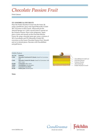 Chocolate Passion Fruit
Petits Gateaux




TO ASSEMBLE & DECORATE
Place the Praline Hazelnut Crunch into the frame. By
using a paintbrush, spray some liquid Maracaibo Criolait
38% couverture on the Crunch. Afterwards put the
Almond Sponge on it. Add a second frame to spread out
the Crémeux Passion. Place in the refrigerator. Again
place a frame and smooth out the Chocolate Mousse.
Freeze. By using a chocolate spray gun, spray a mixture of
30% Cocoa Butter and 70% Maracaibo Criolait 38%
couverture on the frozen Chocolate Passion Fruit. Demold
and cut in desired pieces. Decorate with ChocoBrillant
and gold leaves.




Felchlin Products
Art. No.   Products
CS59E      Maracaibo Clasificado 65% Rondo, Grand Cru Couverture,
           dark
CS36E      Maracaibo Criolait 38% Rondo, Grand Cru Couverture, with
           milk / cream
HA20B      Croquantine, flaky wafers
TM99E      ChocoBrillant, chocolate glaze
CS11E      Granulated Cocoa Butter
DC46E      Praline paste, hazelnut paste




Notes




www.felchlin.com
 