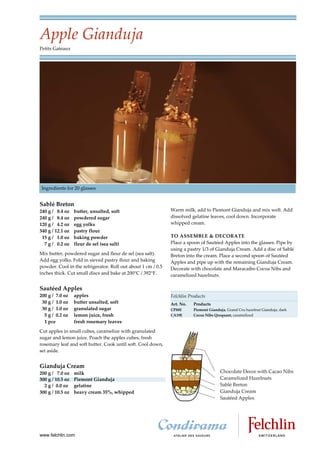Apple Gianduja
Petits Gateaux




Ingredients for 20 glasses


Sablé Breton
240 g / 8.4 oz    butter, unsalted, soft                      Warm milk, add to Piemont Gianduja and mix well. Add
240 g / 8.4 oz    powdered sugar                              dissolved gelatine leaves, cool down. Incorporate
120 g / 4.2 oz    egg yolks                                   whipped cream.
340 g / 12.1 oz   pastry flour
 15 g / 1.0 oz    baking powder                               TO ASSEMBLE & DECORATE
  7 g / 0.2 oz    fleur de sel (sea salt)                     Place a spoon of Sautéed Apples into the glasses. Pipe by
                                                              using a pastry 1/3 of Gianduja Cream. Add a disc of Sablé
Mix butter, powdered sugar and fleur de sel (sea salt).       Breton into the cream. Place a second spoon of Sautéed
Add egg yolks. Fold in sieved pastry flour and baking         Apples and pipe up with the remaining Gianduja Cream.
powder. Cool in the refrigerator. Roll out about 1 cm / 0.5   Decorate with chocolate and Maracaibo Cocoa Nibs and
inches thick. Cut small discs and bake at 200°C / 392°F.      caramelized hazelnuts.

Sautéed Apples
200 g / 7.0 oz    apples                                      Felchlin Products
 30 g / 1.0 oz    butter unsalted, soft                       Art. No.   Products
 30 g / 1.0 oz    granulated sugar                            CP88E      Piemont Gianduja, Grand Cru hazelnut Gianduja, dark
  5 g / 0.2 oz    lemon juice, fresh                          CA19E      Cocoa Nibs Qroquant, caramelized
  1 pce           fresh rosemary leaves
Cut apples in small cubes, caramelize with granulated
sugar and lemon juice. Poach the apples cubes, fresh
rosemary leaf and soft butter. Cook until soft. Cool down,
set aside.


Gianduja Cream
200 g / 7.0 oz    milk
300 g / 10.5 oz   Piemont Gianduja
  2 g / 0.0 oz    gelatine
300 g / 10.5 oz   heavy cream 35%, whipped




www.felchlin.com
 