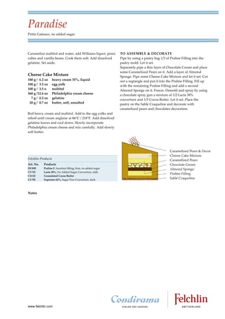 Paradise
Petits Gateaux, no added sugar




Caramelize maltitol and water, add Williams liquor, pears      TO ASSEMBLE & DECORATE
cubes and vanilla beans. Cook them soft. Add dissolved         Pipe by using a pastry bag 1/3 of Praline Filling into the
gelatine. Set aside.                                           pastry mold. Let it set.
                                                               Separately pipe a thin layer of Chocolate Cream and place
                                                               some Caramelized Pears on it. Add a layer of Almond
Cheese Cake Mixture                                            Sponge. Pipe some Cheese Cake Mixture and let it set. Cut
180 g / 6.2 oz   heavy cream 35%, liquid                       out a regtangle and put it into the Praline Filling. Fill up
100 g / 3.5 oz   egg yolk                                      with the remaining Praline Filling and add a second
100 g / 3.5 o    maltitol                                      Almond Sponge on it. Freeze. Demold and spray by using
360 g /12.6 oz   Philadelphia cream cheese                     a chocolate spray gun a mixture of 1/2 Lacta 38%
  7 g / 0.2 oz   gelatine                                      couverture and 1/5 Cocoa Butter. Let it set. Place the
 20 g / 0.7 oz   butter, soft, unsalted                        pastry on the Sablé Craqueline and decorate with
                                                               caramelized pears and chocolates decoration.
Boil heavy cream and maltitol. Add to the egg yolks and
reboil until cream anglaise at 86 C / 218 F. Add dissolved
gelatine leaves and cool down. Slowly incorporate
Philadelphia cream cheese and mix carefully. Add slowly
soft butter.




Felchlin Products
Art. No.   Products
DC09E      Praline F, hazelnut filling, firm, no added sugar
CL71E      Lacta 38%, No Added Sugar Couverture, milk
CS11E      Granulated Cocoa Butter
CL72E      Supremo 62%, Sugar Free Couverture, dark




Notes




www.felchlin.com
 