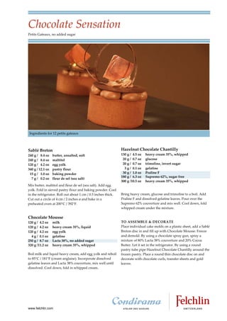 Chocolate Sensation
Petits Gateaux, no added sugar




Ingredients for 12 petits gateaux




Sablé Breton                                                   Hazelnut Chocolate Chantilly
240 g / 8.4 oz    butter, unsalted, soft                       130 g / 4.5 oz   heavy cream 35%, whipped
240 g / 8.4 oz    maltitol                                      20 g / 0.7 oz   glucose
120 g / 4.2 oz    egg yolk                                      20 g / 0.7 oz   trimoline, invert sugar
340 g / 12.1 oz   pastry flour                                   3 g / 0.1 oz   gelatine
 15 g / 1.0 oz    baking powder                                 30 g / 1.0 oz   Praline F
                                                               180 g / 6.3 oz   Supremo 62%, sugar free
  7 g / 0.2 oz    fleur de sel (sea salt)
                                                               300 g /10.5 oz   heavy cream 35%, whipped
Mix butter, maltitol and fleur de sel (sea salt). Add egg
yolk. Fold in sieved pastry flour and baking powder. Cool
in the refrigerator. Roll out about 1 cm / 0.5 inches thick.   Bring heavy cream, glucose and trimoline to a boil. Add
Cut out a circle of 4 cm / 2 inches ø and bake in a            Praline F and dissolved gelatine leaves. Pour over the
preheated oven at 200°C / 392°F.                               Supremo 62% couverture and mix well. Cool down, fold
                                                               whipped cream under the mixture.

Chocolate Mousse
120 g / 4.2 oz    milk                                         TO ASSEMBLE & DECORATE
120 g / 4.2 oz    heavy cream 35%, liquid                      Place individual cake molds on a plastic sheet, add a Sablé
120 g / 4.2 oz    egg yolk                                     Breton disc in and fill up with Chocolate Mousse. Freeze
  4 g / 0.1 oz    gelatine                                     and demold. By using a chocolate spray gun, spray a
250 g / 8.7 oz    Lacta 38%, no added sugar                    mixture of 80% Lacta 38% couverture and 20% Cocoa
320 g /11.2 oz    heavy cream 35%, whipped                     Butter. Let it set in the refrigerator. By using a round
                                                               pastry tube pipe Hazelnut Chocolate Chantilly around the
Boil milk and liquid heavy cream, add egg yolk and reboil      frozen pastry. Place a round thin chocolate disc on and
to 85 C / 181 F (cream anglaise). Incorporate dissolved        decorate with chocolate curls, transfer sheets and gold
gelatine leaves and Lacta 38% couverture, mix well until       leaves.
dissolved. Cool down, fold in whipped cream.




www.felchlin.com
 