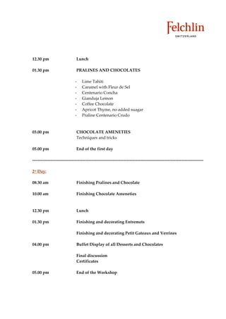 12.30 pm   Lunch

01.30 pm   PRALINES AND CHOCOLATES

              Lime Tahiti
              Caramel with Fleur de Sel
              Centenario Concha
              Gianduja Lemon
              Coffee Chocolate
              Apricot Thyme, no added suagar
              Praline Centenario Crudo



03.00 pm   CHOCOLATE AMENETIES
           Techniques and tricks

05.00 pm   End of the first day




2st Day:

08.30 am   Finishing Pralines and Chocolate

10.00 am   Finishing Chocolate Ameneties



12.30 pm   Lunch

01.30 pm   Finishing and decorating Entremets

           Finishing and decorating Petit Gateaux and Verrines

04.00 pm   Buffet Display of all Desserts and Chocolates

           Final discussion
           Certificates

05.00 pm   End of the Workshop
 