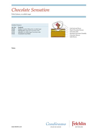 Chocolate Sensation
Petits Gateaux, no added sugar




Felchlin Products
Art. No.   Products
DC09E      Praline F, hazelnut filling, firm, no added sugar
CL72E      Supremo 62%, Sugar Free Couverture, dark
CL71E      Lacta 38%, No Added Sugar Couverture, milk
CS11E      Granulated Cocoa Butter




Notes




www.felchlin.com
 