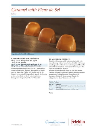 Caramel with Fleur de Sel
Pralines




Ingredients for 3 molds of 24 pieces


Caramel Ganache with Fleur de Sel                               TO ASSEMBLE & DECORATE
105 g/ 3.6 oz     heavy cream 35%, liquid                       Take Crest Chocolate molds and spray the inside with
 20 g / 0.7 oz    glucose                                       red and orange colored cocoa butter. Sprinkle with bronze
125 g / 4.3 oz    Caramel Brûlé, with fleur de sel              metallic powder and mold once with tempered Maracaibo
340 g / 11.9 oz   Maracaibo Criolait 38% Rondo
                                                                Criolait 38 % couverture. Turn up side down to get a thin
Boil heavy cream and glucose. Add the Caramel Brûlé             layer of couverture in the mold.
filling into the liquid. Stir well. Slowly pour the liquid      Allow to crystallize before filling up with the Caramel
over the Maracaibo Criolait 38% Rondos until all the            Ganache. Allow to crystallize at least 24 48 hours at room
liquid is incorporated. Using a plastic spatula stir from the   temperature. Seal the bottom of the pralines with
centre out to obtain an elastic and shiny texture.              Maracaibo Criolait 38 % couverture. Place in the
Homogenize the ganache with a hand blender.                     refrigerator for about 10 minutes. Demold.

                                                                Felchlin Products
                                                                Art. No.   Products
                                                                CS36E      Maracaibo Criolait 38% Rondo, Grand Cru Couverture, with
                                                                           milk/cream
                                                                TM01E      Caramel Brûlé, caramel cream with fleur de sel


                                                                Notes




www.felchlin.com
 