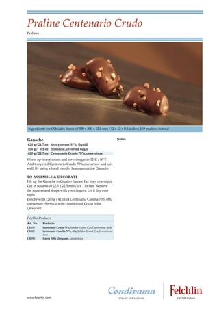 Praline Centenario Crudo
Pralines




Ingredients for 1 Quadro frame of 300 x 300 x 12.5 mm / 12 x 12 x 0.5 inches, 169 pralines in total


Ganache                                                                Notes
620 g / 21.7 oz heavy cream 35%, liquid
100 g / 3.5 oz trimoline, inverted sugar
620 g / 21.7 oz Centenario Crudo 70%, couverture
Warm up heavy cream and invert sugar to 32 C / 90 F.
Add tempered Centenario Crudo 70% couverture and mix
well. By using a hand blender homogenize the Ganache.

TO ASSEMBLE & DECORATE
Fill up the Ganache in Quadro frames. Let it set overnight.
Cut in squares of 22.5 x 22.5 mm / 1 x 1 inches. Remove
the squares and shape with your fingers. Let it dry over
night.
Enrobe with 1200 g / 42 oz of Centenario Concha 70% 48h,
couverture. Sprinkle with caramelized Cocoa Nibs
Qroquant.

Felchlin Products
Art. No.   Products
CR13E      Centenario Crudo 70%, Jubilee Grand Cru Couverture, dark
CR12E      Centenario Concha 70%, 48h, Jubilee Grand Cru Couverture,
           dark
CA19E      Cocoa Nibs Qroquant, caramelized




www.felchlin.com
 