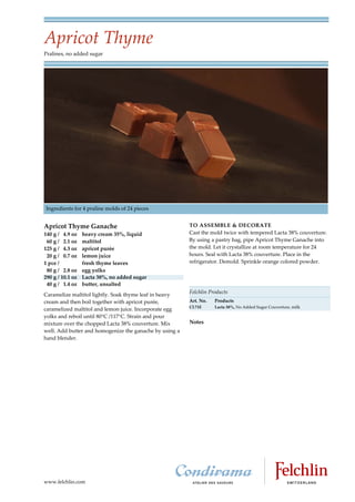 Apricot Thyme
Pralines, no added sugar




Ingredients for 4 praline molds of 24 pieces


Apricot Thyme Ganache                                    TO ASSEMBLE & DECORATE
140 g / 4.9 oz    heavy cream 35%, liquid                Cast the mold twice with tempered Lacta 38% couverture.
 60 g / 2.1 oz    maltitol                               By using a pastry bag, pipe Apricot Thyme Ganache into
125 g / 4.3 oz    apricot purée                          the mold. Let it crystallize at room temperature for 24
 20 g / 0.7 oz    lemon juice                            hours. Seal with Lacta 38% couverture. Place in the
1 pce /           fresh thyme leaves                     refrigerator. Demold. Sprinkle orange colored powder.
 80 g / 2.8 oz    egg yolks
290 g / 10.1 oz   Lacta 38%, no added sugar
 40 g / 1.4 oz    butter, unsalted
                                                         Felchlin Products
Caramelize maltitol lightly. Soak thyme leaf in heavy
cream and then boil together with apricot purée,         Art. No.   Products
                                                         CL71E      Lacta 38%, No Added Sugar Couverture, milk
caramelized maltitol and lemon juice. Incorporate egg
yolks and reboil until 80 C /117 C. Strain and pour
mixture over the chopped Lacta 38% couverture. Mix       Notes
well. Add butter and homogenize the ganache by using a
hand blender.




www.felchlin.com
 