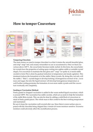 How to temper Couverture




Tempering Chocolate:
The main reason we need to temper chocolate is so that it retains the smooth beautiful gloss,
and crisp”” snap”” feel, and creamy texturethat we are so accustomed to. Once we heat cou
verture above 120º F , the cocoa butter becomes totally melted. In this form, the cocoa butter
fat crystals have the properties of setting upon cooling into eighter stable or unstable crystal
shapes. For couverture to maintain the fine gloss and ““ snap”” we spoke of, it needs stable
crystals to form.This is done by gradual reduction in temperature and steady agitation. This
treatment induces the formations of of the stable ( Beta) crystals. By doing this, not only will
the stable ( ““ Beta””) crystals begin to develop forming a homogeneous mixture of fat , cocoa
mass and sugar, but also the liquid mixture will develop homogeneous temperature as
well.Further cooling promotes the formation of even more stable crystals until the couver
ture eventually sets completely.

Seeding or Vaccination Method:
Finely grated or chopped vaccination is added to the warm melted liquid couverture, which
is around 100ºF .The vaccination has stable crystals, which act as seeds to help the formation
of the stable Beta crystals. This can also be done by adding a solid block of couverture in
stead of finely grated pieces. The whole mass is then cooled to the best working temperature
and maintained.
Be sure to keep the vaccination well covered after use. Since there is more surface area ex
posed with the chocolate being chipped fine; it tends to b more moisture sensitive .Excessive
moisture could adversely affect the crystallization process.




                                                                                                   1
 