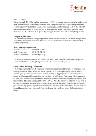 Table Method:
Approximately 2/3 of the melted couverture ( 120º F ) is poured on a marble table and spread
back and forth with a spatula and scraper until it begins to set, Beta crystals begin to form ,
beginning the crystallization process.This resulting mass is then added back to the other 1/3
melted couverture and is gently stirred sa as to seed the warm couverture with the stable
Beta crystals. The whole is then gradually brought down to the best working temperature.

Tempering Machine:
The couverture is heated in a tempering machine until it reaches about 120º F.It is then brought down
around 90º F to begin the formation of the Beta crystals. Different couverture have different ideal
working temperature.

Best Working temperatures:
Dark Couverture      86º 90º F ( 32º C)
Milk Couverture      87º 89º F (31º C)
White Couverture     85º 88º F( 30º C)

The above temperature ranges are ranges. Each chocolate manufacturer has their specific
recommended best working temperatures for the couverture they produce.

Other factors Affecting Couverture:
The temperature of the work place as well as the temperature of the items to be coated play
an important role when trying to ensure that the correctly tempered chocolate retains is
smooth glossy appearance when set. When coating or dipping items in couverture it is
important that crystallization takes place within a specific time. To achieve this is necessary
to mentain a difference between room temperature and couverture temperature. Ideally, this
temperature difference is about 18º 20º F ( 10º C) . Also the centers or interiors of the item to
be coated should be the same temperature of the room. If the centers are too warm,this may
prevent or delay proper crystallization of the couverture. On the other hand, centers that are
too cold cause the couverture to be ““shocked””, and the result is a rather dull unattractive
finish.




                                                                                                        2
 