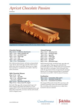 Apricot Chocolate Passion
Entremets




Ingredients for 2 rectangular frames of 25 x 8 x 4 cm / 10x3x 1.5 inches



Chocolate Sponge                                              Almond Sponge
350 g / 12.3 oz   California, almond paste                    150 g /   5.2 oz   almond powder
150 g / 5.3 oz    butter, unsalted, soft                      150 g /   5.2 oz   powdered sugar
100 g / 3.5 oz    granulated sugar                             80 g /   2.8 oz   egg yolks
150 g / 5.3 oz    whole eggs                                  130 g /   4.5 oz   whole eggs
 50 g / 1.7 oz    milk                                        130 g /   4.5 oz   pastry flour
130 g / 4.6 oz    pastry flour                                230 g /   8.0 oz   egg white
 20 g / 0.7 oz    Cocoa powder                                100 g /   3.5 oz   granulated sugar
Mix California almond paste, soft butter and granulated       Whisk almond powder, powdered sugar, egg yolks and
sugar. Slowly add whole eggs and milk. Fold in sieved         whole eggs lightly. Whip egg white and half of the
pastry flour and Cocoa powder. Spread out on a silpat         granulated sugar slowly. Add the other part of granulated
sheet and bake in a preheated oven at 180C / 356F for       sugar and whip to a meringue. Fold in the pastry flour
about 30 minutes.                                             under the egg mixture before incorporating the meringue.
                                                              Spread out on a flexipan mold and bake in a preheated
                                                              convection oven at 180C / 356F for about 12 minutes.
Milk Chocolate Mousse
250 g / 8.7 oz    milk
 80 g / 2.8 oz    egg yolks                                   Feuillantine
 50 g / 1.7 oz    granulated sugar                            120 g / 4.2 oz     Croquantine, flaky wafers
                                                               80 g / 2.8 oz     Maracaibo Criolait 38%
   9 g / 0.3 oz   gelatine
                                                               20 g / 0.7 oz     Granulated Cocoa Butter
600 g / 21.0 oz   Maracaibo Criolait 38%
500 g / 17.5 oz   heavy cream 35%, liquid                     Mix tempered Maracaibo Criolait 38% couverture, add
Boil milk. Whip egg yolks and granulated sugar well           crushed Croquantine wafers and melted Cocoa Butter.
before adding to the boiled milk. Reboil to a cream           Mix everything well and spread out on a silpat sheet.
anglaise (85C / 217F). Add dissolved gelatine leaves and    Cool down and cut as desired.
Maracaibo Criolait 38% couverture and stir until smooth.
Fold in whipped cream.




www.felchlin.com
 