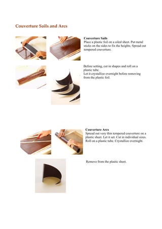 Couverture Sails and Arcs

                            Couverture Sails
                            Place a plastic foil on a oiled sheet. Put metal
                            sticks on the sides to fix the heights. Spread out
                            tempered couverture.




                            Before setting, cut in shapes and roll on a
                            plastic tube.
                            Let it crystallize overnight before removing
                            from the plastic foil.




                             Couverture Arcs
                             Spread out very thin tempered couverture on a
                             plastic sheet. Let it set. Cut in individual sizes.
                             Roll on a plastic tube. Crystallize overnight.




                             Remove from the plastic sheet.
 