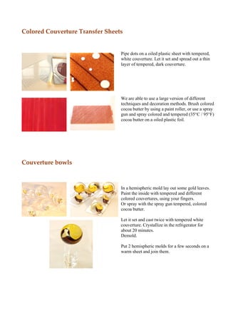 Colored Couverture Transfer Sheets


                                 Pipe dots on a oiled plastic sheet with tempered,
                                 white couverture. Let it set and spread out a thin
                                 layer of tempered, dark couverture.




                                 We are able to use a large version of different
                                 techniques and decoration methods. Brush colored
                                 cocoa butter by using a paint roller, or use a spray
                                 gun and spray colored and tempered (35°C / 95°F)
                                 cocoa butter on a oiled plastic foil.




Couverture bowls



                                 In a hemispheric mold lay out some gold leaves.
                                 Paint the inside with tempered and different
                                 colored couvertures, using your fingers.
                                 Or spray with the spray gun tempered, colored
                                 cocoa butter.

                                 Let it set and cast twice with tempered white
                                 couverture. Crystallize in the refrigerator for
                                 about 20 minutes.
                                 Demold.

                                 Put 2 hemispheric molds for a few seconds on a
                                 warm sheet and join them.
 