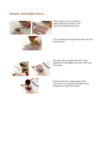 Powder and Marble Effects

                            Place a plastic foil on a oiled sheet. Dust
                            lightly with cocoa powder. Cover carefully
                            with white tempered couverture.




                            Let it crystallize overnight before removing from
                            the plastic foil




                            The rusty effect is another possible variant:
                            Sprinkle the mold lightly with water. Dust with
                            icing sugar.




                            Cast the mold twice with tempered, dark
                            couverture. Let it crystallize and place in the
                            refrigerator for about 30 minutes.
 