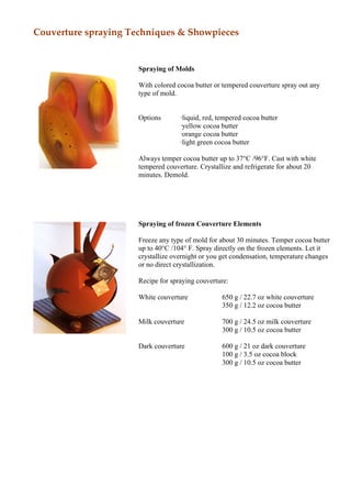Couverture spraying Techniques & Showpieces


                     Spraying of Molds

                     With colored cocoa butter or tempered couverture spray out any
                     type of mold.


                     Options       ·liquid, red, tempered cocoa butter
                                   ·yellow cocoa butter
                                   ·orange cocoa butter
                                   ·light green cocoa butter

                     Always temper cocoa butter up to 37°C /96°F. Cast with white
                     tempered couverture. Crystallize and refrigerate for about 20
                     minutes. Demold.




                     Spraying of frozen Couverture Elements

                     Freeze any type of mold for about 30 minutes. Temper cocoa butter
                     up to 40°C /104° F. Spray directly on the frozen elements. Let it
                     crystallize overnight or you get condensation, temperature changes
                     or no direct crystallization.

                     Recipe for spraying couverture:

                     White couverture             650 g / 22.7 oz white couverture
                                                  350 g / 12.2 oz cocoa butter

                     Milk couverture              700 g / 24.5 oz milk couverture
                                                  300 g / 10.5 oz cocoa butter

                     Dark couverture              600 g / 21 oz dark couverture
                                                  100 g / 3.5 oz cocoa block
                                                  300 g / 10.5 oz cocoa butter
 