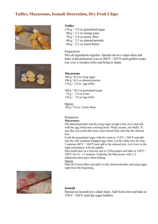 Tuilles, Macaroons, Isomalt Decoration, Dry Fruit Chips

                          Tuilles
                          110 g /   3.8 oz granulated sugar
                           60 g /   2.1 oz orange juice
                           30 g /   1.0 oz pastry flour
                           60 g /   2.1 oz almond powder
                           60 g /   2.1 oz warm butter

                          Preparation:
                          Mix all ingredients together. Spread out on a silpat sheet and
                          bake in the preheated oven at 200°C / 392°F until golden crispy.
                          Lay over a wooden roller and bring to shape.


                          Macaroons
                          300 g/ 10.5 oz icing sugar
                          300 g/ 10.5 oz almond powder
                          110 g / 3.8 oz egg white

                          300 g / 10.5 oz granulated sugar
                           70 g / 2.4 oz water
                          110 g / 3.8 oz egg white

                          Option:
                          80 g / 2.8 oz Cocoa Mass


                          Preparation:
                          Macaroons:
                          Sift almond powder and the icing sugar trough a fine sieve and add
                          with the egg white into a mixing bowl. Whip creamy, not fluffy. If
                                                                17
                          you like you could add some water based food color the the almond
                          mix.
                          Cook the granulated sugar with the water to 118°C / 244°F and add
                          into the soft/ medium whipped egg white. Let the white mix for only
                          2 minutes (40°C / 104°F) and add to the almond mix. Let it mix to the
                          right consistency with the paddle.
                          Pipe small dots on a silicone mat or Teflon paper and bake at 160°C /
                          320°F for 16 - 17 minutes. Underlay the Macaroons with 1-2
                          additional sheet pans when baking.
                          Option:
                          Melt the Cocoa Mass and add it to the almond powder and icing sugar
                          right from the beginning.




                          Isomalt
                          Spread out Isomalt on a silpat sheet. Add food color and bake at
                          150°C / 302°F until the sugar bubbles.
 