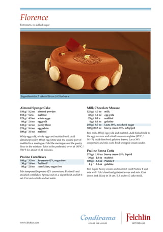 Florence
Entremets, no added sugar




 Ingredients for 2 cake of 16 cm / 6.5 inches ø



Almond Sponge Cake                                            Milk Chocolate Mousse
150 g /   5.2 oz   almond powder                              125 g / 4.3 oz      milk
150 g /   5.2 o    maltitol                                    40 g / 1.4 oz      egg yolk
125 g /   4.3 oz   whole eggs                                  25 g / 0.8 o       maltitol
 80 g /   2.8 oz   egg yolk                                     4 g / 0.1 oz      gelatine
120 g /   4.2 oz   pastry flour                               250 g / 8.7 oz      Lacta 38%, no added sugar
270 g /   9.4 oz   egg white                                  300 g /10.5 oz      heavy cream 35%, whipped
100 g /   3.5 oz   maltitol                                   Boil milk. Whip egg yolk and maltitol. Add boiled milk to
Whip egg yolk, whole eggs and maltitol well. Add              the egg mixture and reboil to cream anglaise (85 C /
almond powder. Whip egg white and the second part of          181 F). Add dissolved gelatine leaves, Lacta 38%
maltitol to a meringue. Fold the meringue and the pastry      couverture and mix well. Fold whipped cream under.
flour in the mixture. Bake in the preheated oven at 180 C /
356 F for about 10 12 minutes.                                Praline Panna Cotta
                                                              375 g /   13.0 oz   heavy cream 35%, liquid
Praline Cornflakes                                             30 g /   1.0 oz    maltitol
100 g / 3.5 oz     Supremo 62%, sugar free                    100 g /   3.5 oz    Praline F
 30 g / 1.0 oz     Praline F                                    4g/     0.1 oz    gelatine
 80 g / 2.8 oz     cornflakes, sugar free
                                                              Boil liquid heavy cream and maltitol. Add Praline F and
Mix tempered Supremo 62% couverture, Praline F and            mix well. Fold dissolved gelatine leaves and mix. Cool
crushed cornflakes. Spread out on a silpat sheet and let it   down and fill up in 14 cm / 5.5 inches cake mold.
set. Cut out a circle and set aside.




www.felchlin.com
 