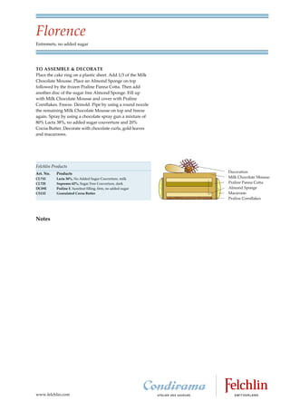 Florence
Entremets, no added sugar




TO ASSEMBLE & DECORATE
Place the cake ring on a plastic sheet. Add 1/3 of the Milk
Chocolate Mousse. Place an Almond Sponge on top
followed by the frozen Praline Panna Cotta. Then add
another disc of the sugar free Almond Sponge. Fill up
with Milk Chocolate Mousse and cover with Praline
Cornflakes. Freeze. Demold. Pipe by using a round nozzle
the remaining Milk Chocolate Mousse on top and freeze
again. Spray by using a chocolate spray gun a mixture of
80% Lacta 38%, no added sugar couverture and 20%
Cocoa Butter. Decorate with chocolate curls, gold leaves
and macaroons.




Felchlin Products
Art. No.   Products
CL71E      Lacta 38%, No Added Sugar Couverture, milk
CL72E      Supremo 62%, Sugar Free Couverture, dark
DC09E      Praline F, hazelnut filling, firm, no added sugar
CS11E      Granulated Cocoa Butter




Notes




www.felchlin.com
 