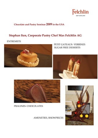 Chocolate and Pastry Seminar 2009 in the USA



 Stephan Iten, Corporate Pastry Chef Max Felchlin AG
ENTREMETS
                                      PETIT GATEAUX VERRINES
                                      SUGAR FREE DESSERTS




    PRALINES CHOCOLATES




                     AMENETIES, SHOWPIECES
 