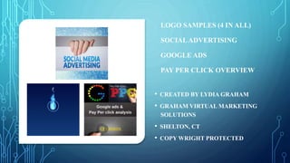 LOGO SAMPLES (4 IN ALL)
SOCIALADVERTISING
GOOGLE ADS
PAY PER CLICK OVERVIEW
• CREATED BY LYDIA GRAHAM
• GRAHAM VIRTUAL MARKETING
SOLUTIONS
• SHELTON, CT
• COPY WRIGHT PROTECTED
 