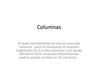 Columnas El texto normalmente se crea en una sola columna , pero en ocasiones se requiere organizarlo en 2 o mas columnas .con ayuda del boton ficha inicio/parrafo/columnas podras ajustar el texto en 16 columnas . 