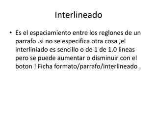 Interlineado Es el espaciamiento entre los reglones de un parrafo .si no se especifica otra cosa ,el interliniado es sencillo o de 1 de 1.0 lineas pero se puede aumentar o disminuir con el boton ! Ficha formato/parrafo/interlineado .