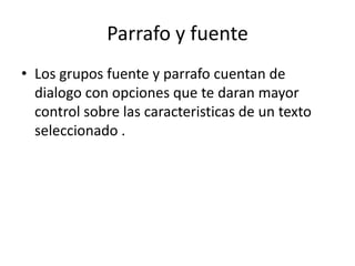 Parrafo y fuente Los grupos fuente y parrafo cuentan de dialogo con opciones que te daran mayor control sobre las caracteristicas de un texto seleccionado .