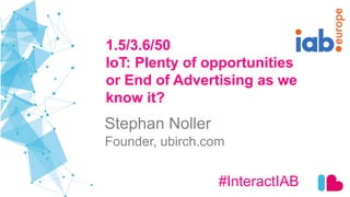 1.5/3.6/50
IoT: Plenty of opportunities
or End of Advertising as we
know it?
#InteractIAB
Stephan Noller
Founder, ubirch.com
 
