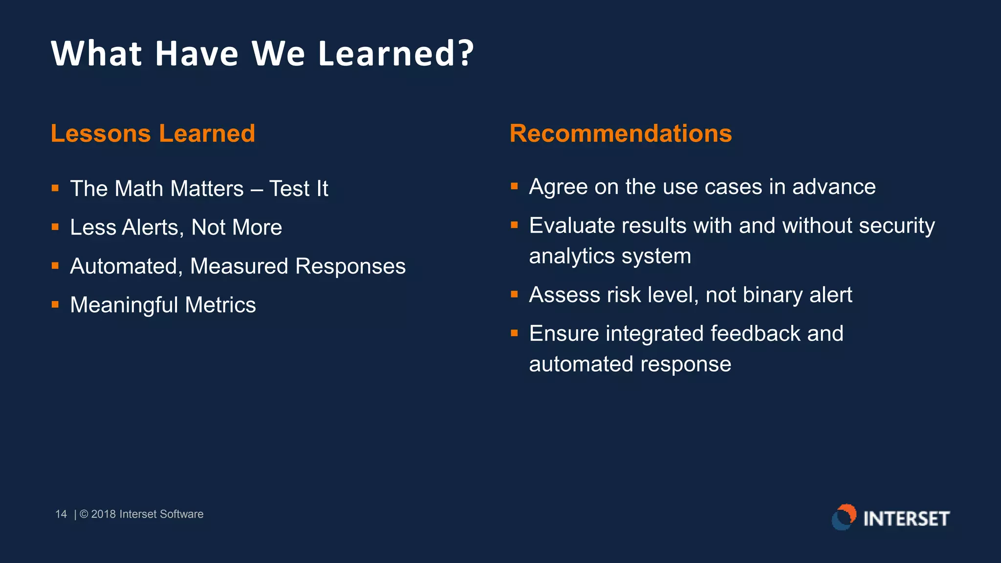14 | © 2018 Interset Software
14 | © 2018 Interset Software
What Have We Learned?
Lessons Learned
 The Math Matters – Test It
 Less Alerts, Not More
 Automated, Measured Responses
 Meaningful Metrics
Recommendations
 Agree on the use cases in advance
 Evaluate results with and without security
analytics system
 Assess risk level, not binary alert
 Ensure integrated feedback and
automated response
 