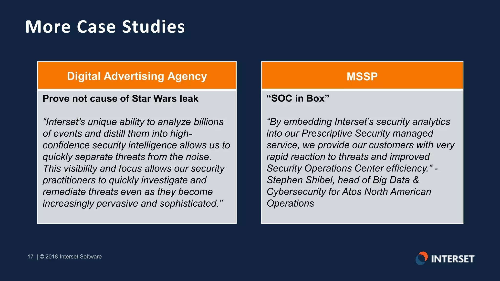 17 | © 2018 Interset Software
17 | © 2018 Interset Software
More Case Studies
Digital Advertising Agency
Prove not cause of Star Wars leak
“Interset’s unique ability to analyze billions
of events and distill them into high-
confidence security intelligence allows us to
quickly separate threats from the noise.
This visibility and focus allows our security
practitioners to quickly investigate and
remediate threats even as they become
increasingly pervasive and sophisticated.”
MSSP
“SOC in Box”
“By embedding Interset’s security analytics
into our Prescriptive Security managed
service, we provide our customers with very
rapid reaction to threats and improved
Security Operations Center efficiency.” -
Stephen Shibel, head of Big Data &
Cybersecurity for Atos North American
Operations
 