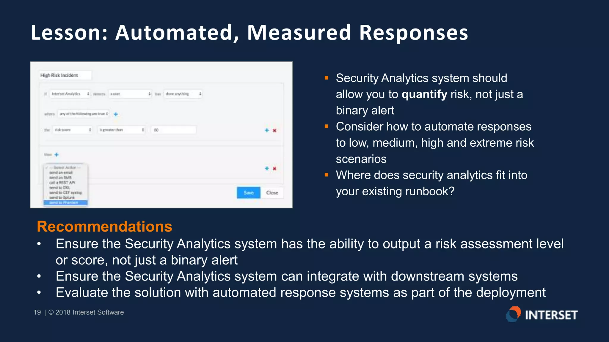 19 | © 2018 Interset Software
19 | © 2018 Interset Software
Lesson: Automated, Measured Responses
 Security Analytics system should
allow you to quantify risk, not just a
binary alert
 Consider how to automate responses
to low, medium, high and extreme risk
scenarios
 Where does security analytics fit into
your existing runbook?
Recommendations
• Ensure the Security Analytics system has the ability to output a risk assessment level
or score, not just a binary alert
• Ensure the Security Analytics system can integrate with downstream systems
• Evaluate the solution with automated response systems as part of the deployment
 