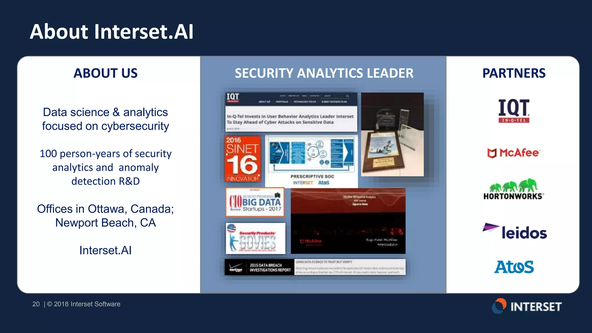 20 | © 2018 Interset Software
20 | © 2018 Interset Software
About Interset.AI
SECURITY ANALYTICS LEADER PARTNERSABOUT US
Data science & analytics
focused on cybersecurity
100 person-years of security
analytics and anomaly
detection R&D
Offices in Ottawa, Canada;
Newport Beach, CA
Interset.AI
 