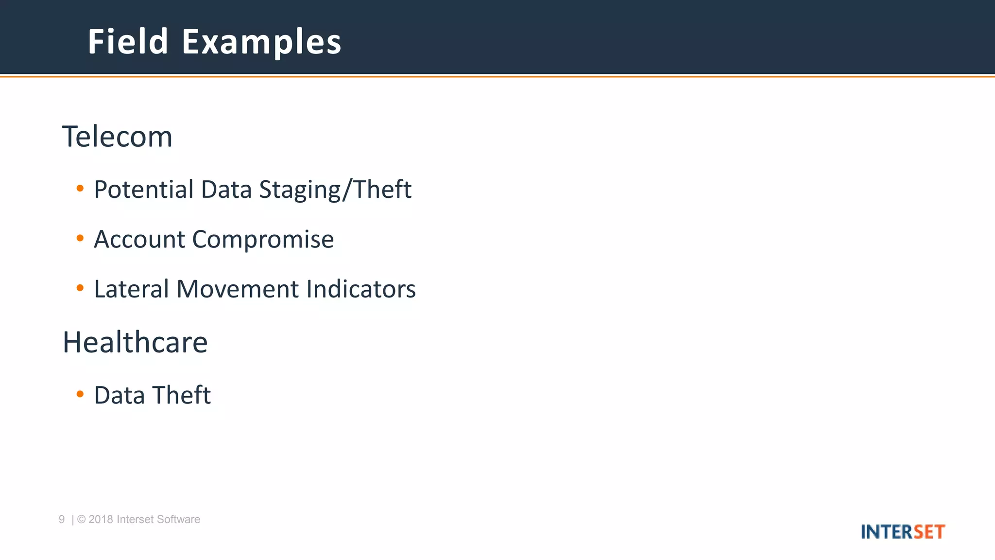9 | © 2018 Interset Software
Telecom
• Potential Data Staging/Theft
• Account Compromise
• Lateral Movement Indicators
Healthcare
• Data Theft
Field Examples
 