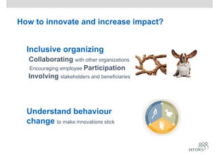 How to innovate and increase impact?
Inclusive organizing
Collaborating with other organizations
Encouraging employee Participation
Involving stakeholders and beneficiaries
Understand behaviour
change to make innovations stick
 
