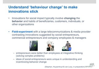 Understand ‘behaviour change’ to make
innovations stick
• Innovations for social impact typically involve changing the
behavior and habits of beneficiaries, customers, individuals, or
other organizations
• Field-experiment with a large telecommunications & media provider
contrasting innovations suggested by social entrepreneurs,
commercial entrepreneurs and company employees & managers
– entrepreneurs were better than employees at integrative thinking
(solving complex problems)
– ideas of social entrepreneurs were unique in understanding and
incentivizing behavior change
(Stephan, Huysentruyt & van Looy, in preparation)
 