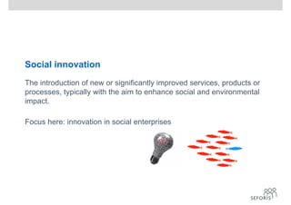Social innovation
The introduction of new or significantly improved services, products or
processes, typically with the aim to enhance social and environmental
impact.
Focus here: innovation in social enterprises
 