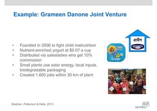 Example: Grameen Danone Joint Venture
• Founded in 2006 to fight child malnutrition
• Nutrient-enriched yogurt at $0.07 a cup
• Distributed via salesladies who get 10%
commission
• Small plants use solar energy, local inputs,
biodegradable packaging
• Created 1,600 jobs within 30 km of plant
Stephan, Patterson & Kelly, 2013
 