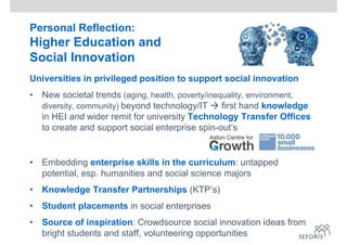 Personal Reflection:
Higher Education and
Social Innovation
Universities in privileged position to support social innovation
• New societal trends (aging, health, poverty/inequality, environment,
diversity, community) beyond technology/IT  first hand knowledge
in HEI and wider remit for university Technology Transfer Offices
to create and support social enterprise spin-out’s
• Embedding enterprise skills in the curriculum: untapped
potential, esp. humanities and social science majors
• Knowledge Transfer Partnerships (KTP’s)
• Student placements in social enterprises
• Source of inspiration: Crowdsource social innovation ideas from
bright students and staff, volunteering opportunities
 
