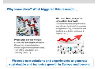 Why innovation? What triggered this reserach ...
Pressures on the welfare
state and societal cohesion
(Enormous sovereign debts,
double-digit unemployment rates;
15% of the population are
“officially” poor,…)
We must keep an eye on
innovation & growth
(social entrepreneurship benefits
mainstream business/commercial
entrepreneurship, can create new
markets, e.g., Estrin, Mickiewicz &
Stephan, 2013)
We need new solutions and experiments to generate
sustainable and inclusive growth in Europe and beyond
 