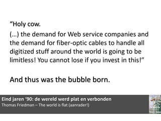 “Holy cow.
    (…) the demand for Web service companies and
    the demand for fiber-optic cables to handle all
    digitized stuff around the world is going to be
    limitless! You cannot lose if you invest in this!”

    And thus was the bubble born.

Eind jaren ‘90: de wereld werd plat en verbonden
Thomas Friedman – The world is flat (aanrader!)
 