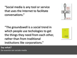 “Social media is any tool or service
    that uses the Internet to facilitate
    conversations.”


    “The groundswell is a social trend in
    which people use techologies to get
    the things they need from each other,
    rather than from traditional
    institutions like corporations.”
Say what?
De essentie van sociale media
 